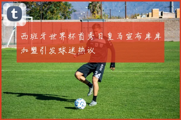 西班牙世界杯首秀日皇马宣布库库加盟引发球迷热议