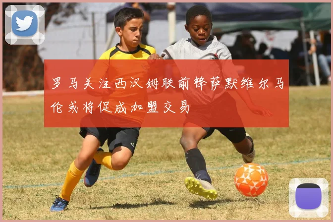 罗马关注西汉姆联前锋萨默维尔马伦或将促成加盟交易