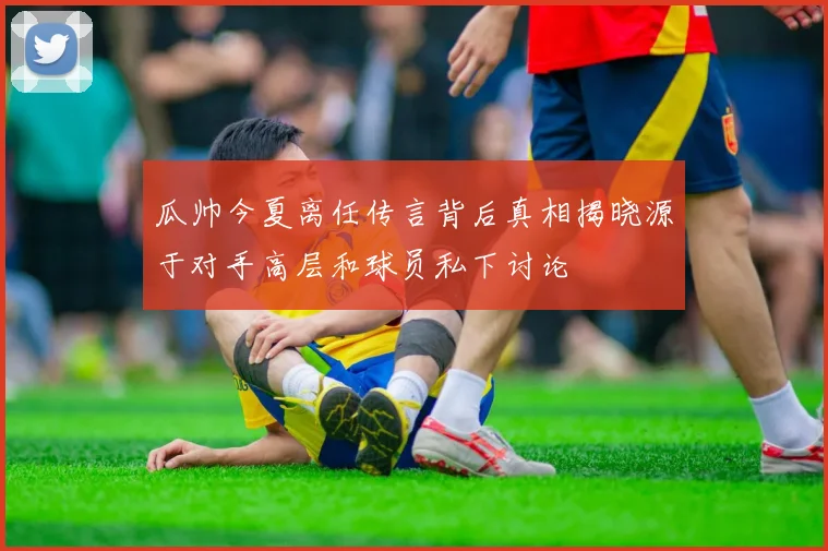 瓜帅今夏离任传言背后真相揭晓源于对手高层和球员私下讨论