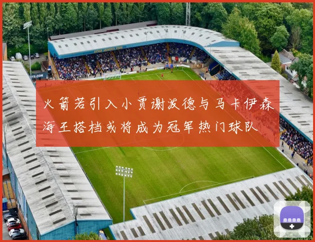 火箭若引入小贾谢泼德与马卡伊森海王搭档或将成为冠军热门球队