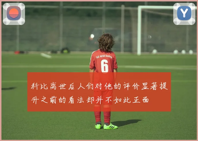 科比离世后人们对他的评价显著提升之前的看法却并不如此正面