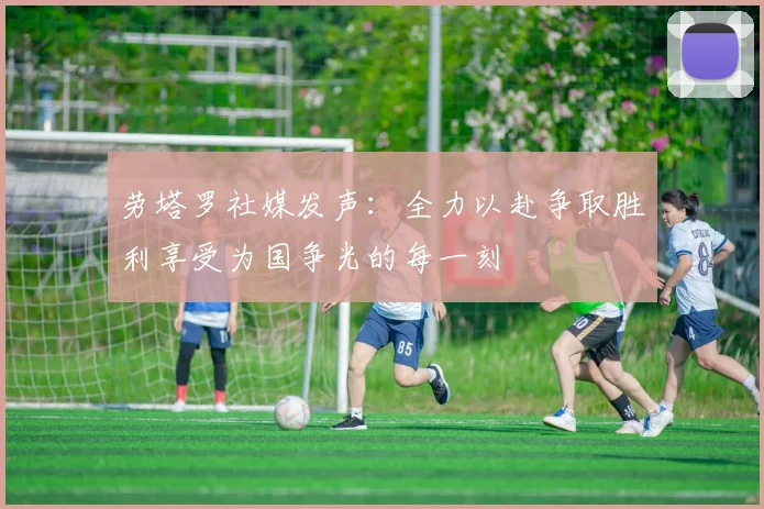 劳塔罗社媒发声：全力以赴争取胜利享受为国争光的每一刻