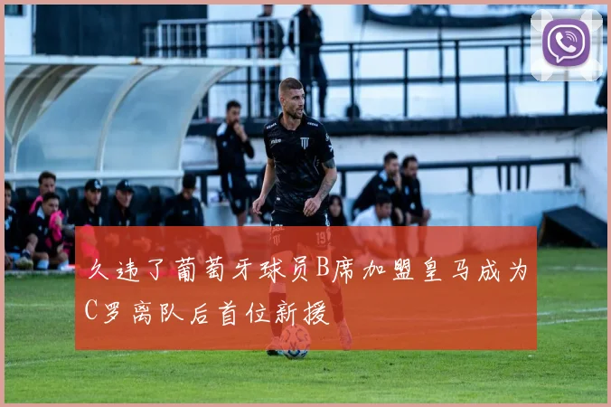久违了葡萄牙球员B席加盟皇马成为C罗离队后首位新援