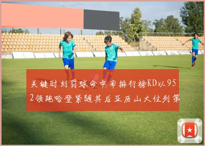 关键时刻罚球命中率排行榜KD以952领跑哈登紧随其后亚历山大位列第六