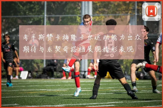 考辛斯赞卡梅隆卡尔运动能力出众期待与东契奇搭档展现精彩表现