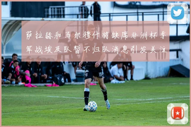 萨拉赫和马尔穆什将缺席非洲杯季军战埃及队暂不归队消息引发关注