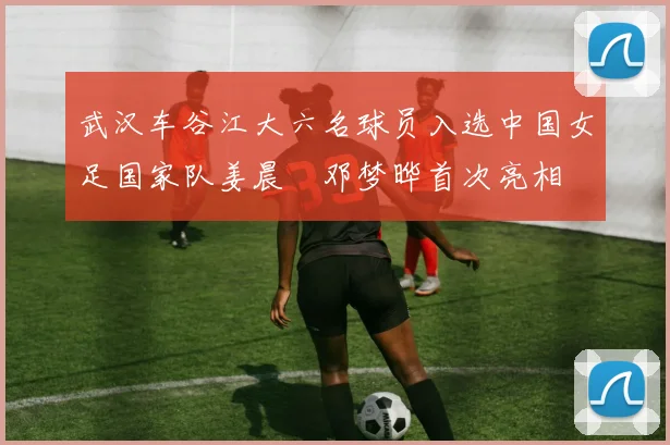 武汉车谷江大六名球员入选中国女足国家队姜晨璟邓梦晔首次亮相