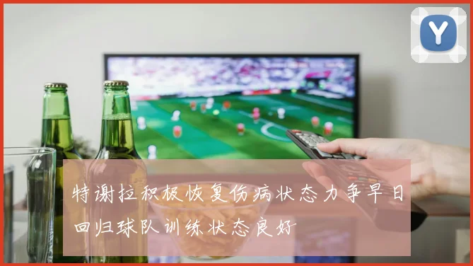 特谢拉积极恢复伤病状态力争早日回归球队训练状态良好