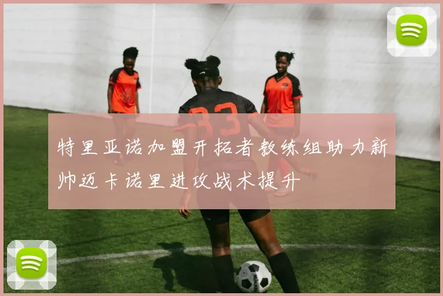 特里亚诺加盟开拓者教练组助力新帅迈卡诺里进攻战术提升