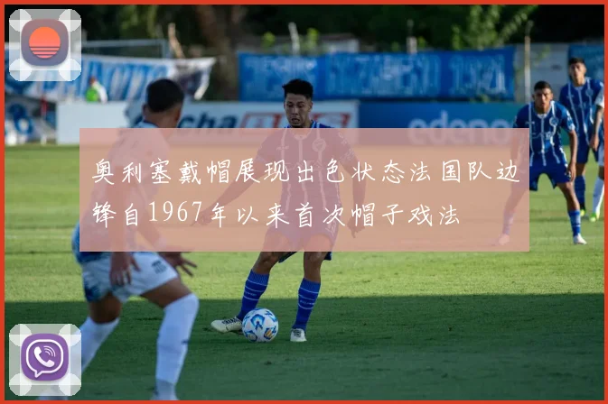 奥利塞戴帽展现出色状态法国队边锋自1967年以来首次帽子戏法