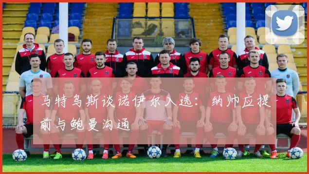 马特乌斯谈诺伊尔入选：纳帅应提前与鲍曼沟通