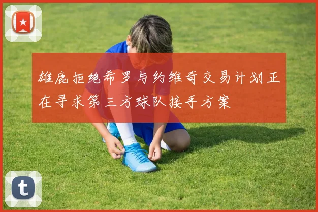 雄鹿拒绝希罗与约维奇交易计划正在寻求第三方球队接手方案