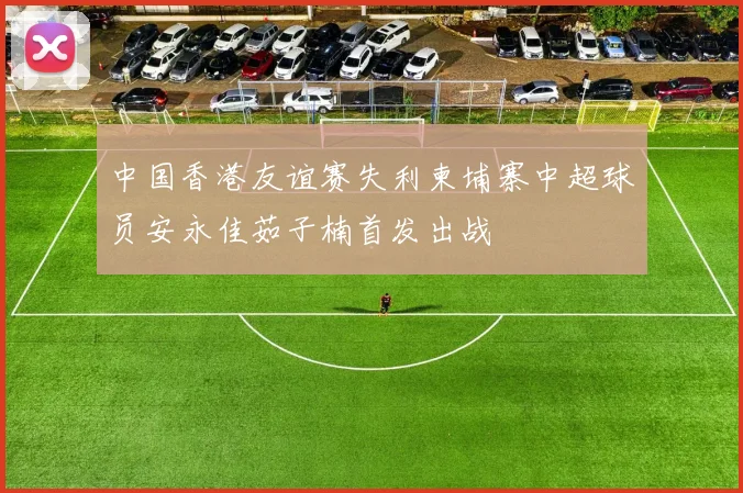 中国香港友谊赛失利柬埔寨中超球员安永佳茹子楠首发出战