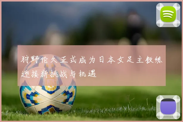 狩野伦久正式成为日本女足主教练迎接新挑战与机遇