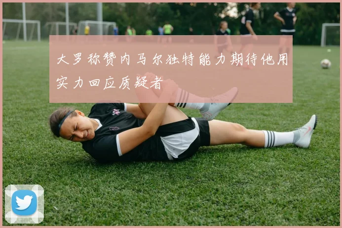 大罗称赞内马尔独特能力期待他用实力回应质疑者