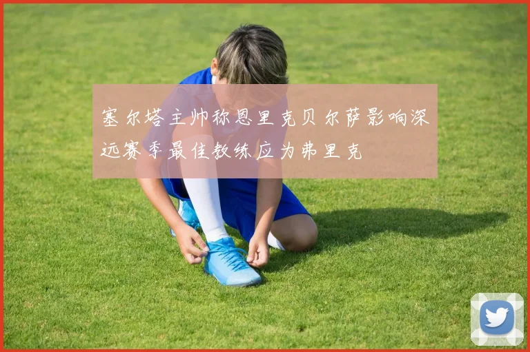 塞尔塔主帅称恩里克贝尔萨影响深远赛季最佳教练应为弗里克