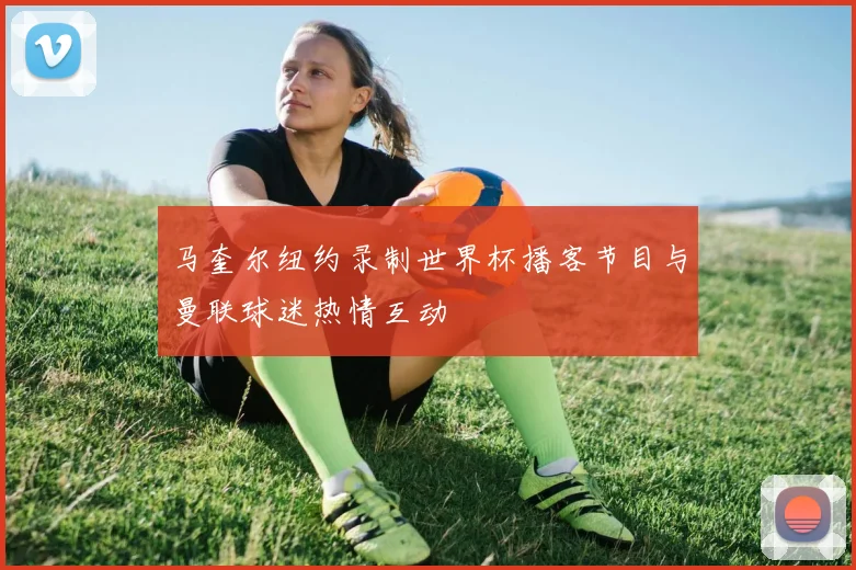 马奎尔纽约录制世界杯播客节目与曼联球迷热情互动