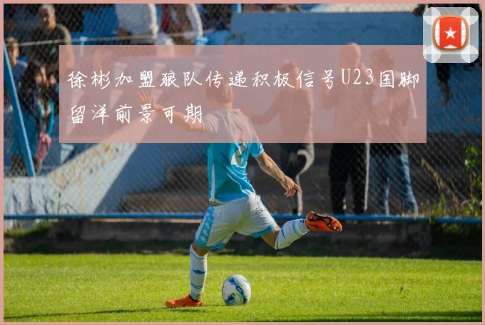 徐彬加盟狼队传递积极信号U23国脚留洋前景可期