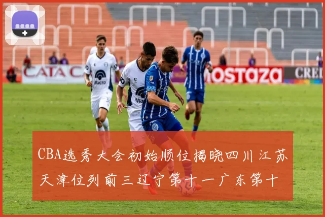 CBA选秀大会初始顺位揭晓四川江苏天津位列前三辽宁第十一广东第十六