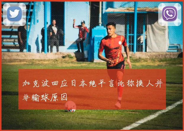 加克波回应日本绝平言论称换人并非输球原因