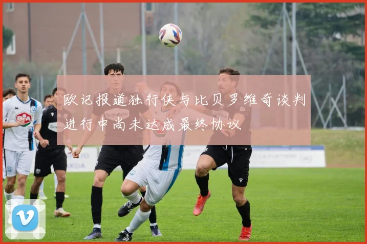 欧记报道独行侠与比贝罗维奇谈判进行中尚未达成最终协议