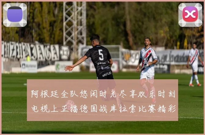 阿根廷全队悠闲时光尽享欢乐时刻电视上正播德国战库拉索比赛精彩瞬间