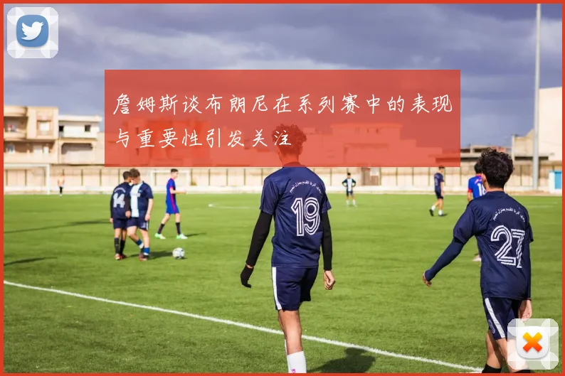 詹姆斯谈布朗尼在系列赛中的表现与重要性引发关注