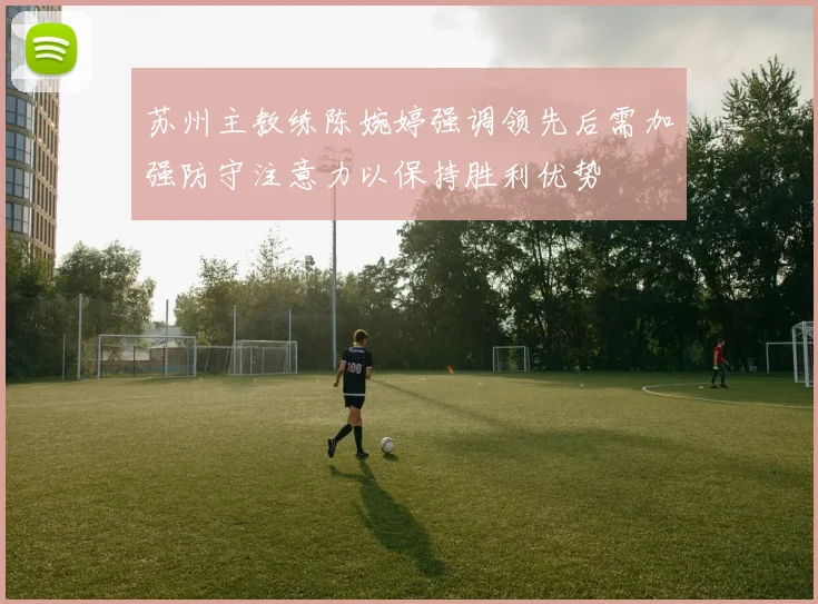 苏州主教练陈婉婷强调领先后需加强防守注意力以保持胜利优势