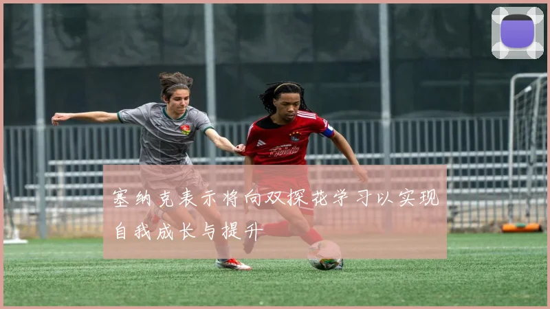 塞纳克表示将向双探花学习以实现自我成长与提升