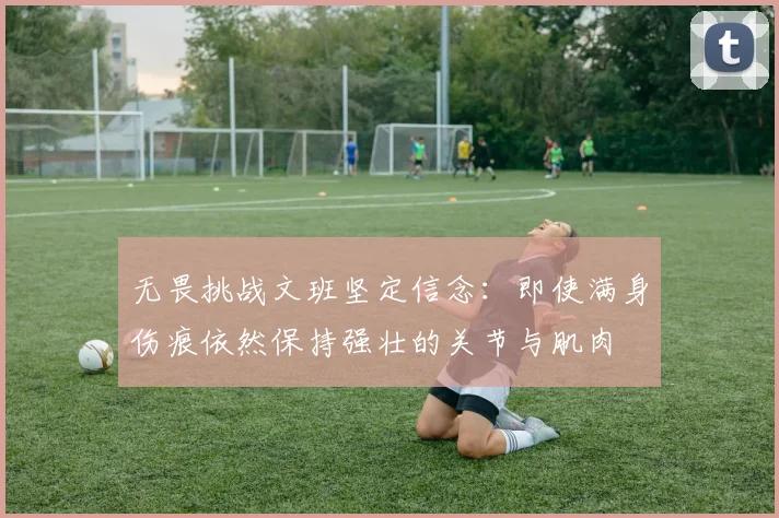无畏挑战文班坚定信念：即使满身伤痕依然保持强壮的关节与肌肉