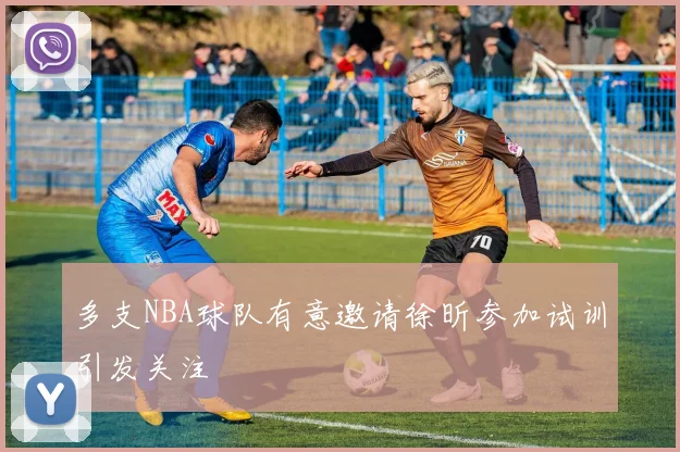 多支NBA球队有意邀请徐昕参加试训引发关注