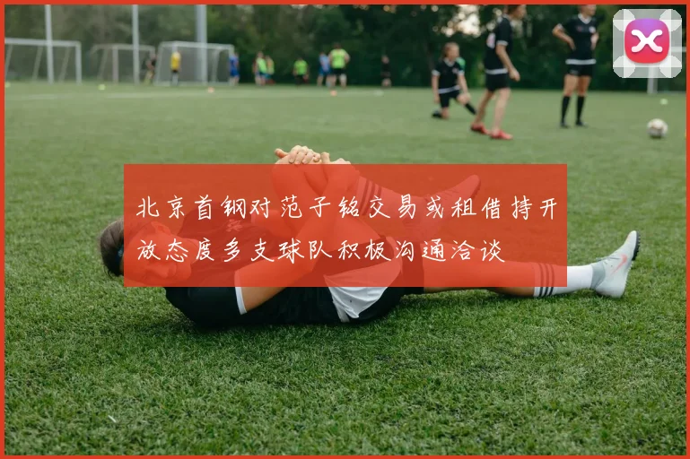 北京首钢对范子铭交易或租借持开放态度多支球队积极沟通洽谈