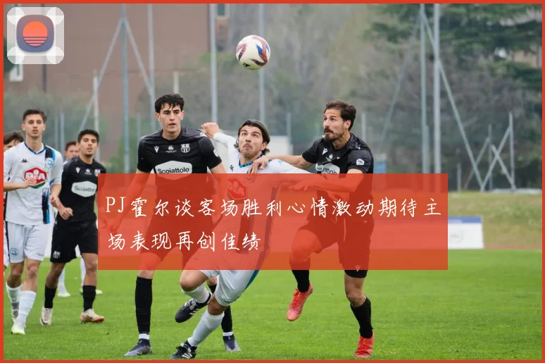 PJ霍尔谈客场胜利心情激动期待主场表现再创佳绩