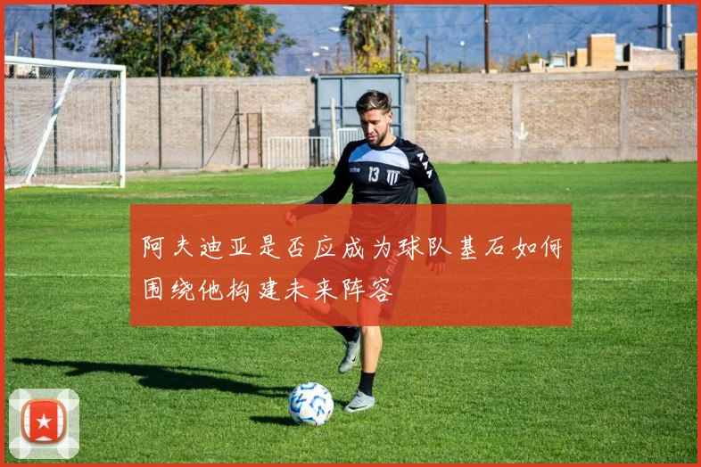 阿夫迪亚是否应成为球队基石如何围绕他构建未来阵容